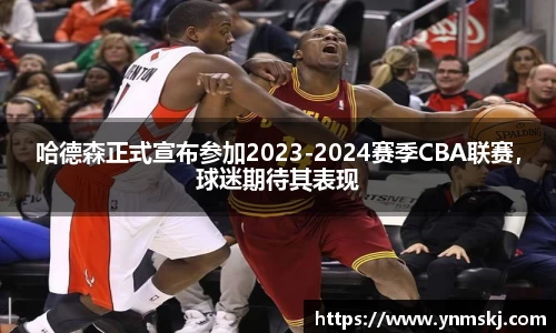 哈德森正式宣布参加2023-2024赛季CBA联赛，球迷期待其表现