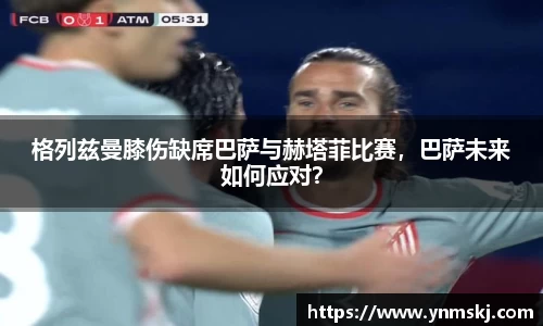 格列兹曼膝伤缺席巴萨与赫塔菲比赛，巴萨未来如何应对？