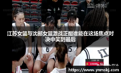 江苏女篮与沈部女篮激战正酣谁能在这场焦点对决中笑到最后
