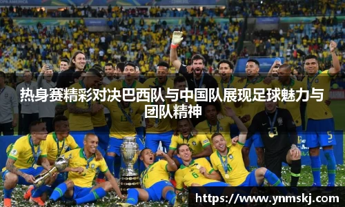 热身赛精彩对决巴西队与中国队展现足球魅力与团队精神