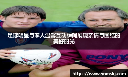 足球明星与家人温馨互动瞬间展现亲情与团结的美好时光