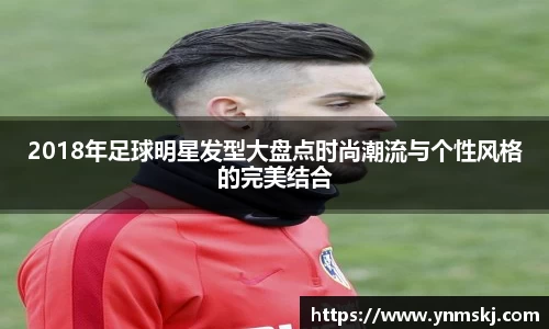 2018年足球明星发型大盘点时尚潮流与个性风格的完美结合