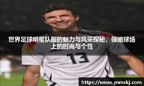 世界足球明星队服的魅力与风采探秘，领略球场上的时尚与个性