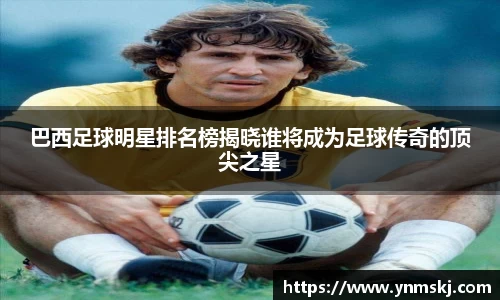 巴西足球明星排名榜揭晓谁将成为足球传奇的顶尖之星