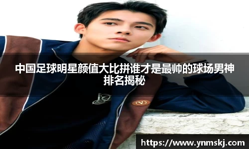 中国足球明星颜值大比拼谁才是最帅的球场男神排名揭秘